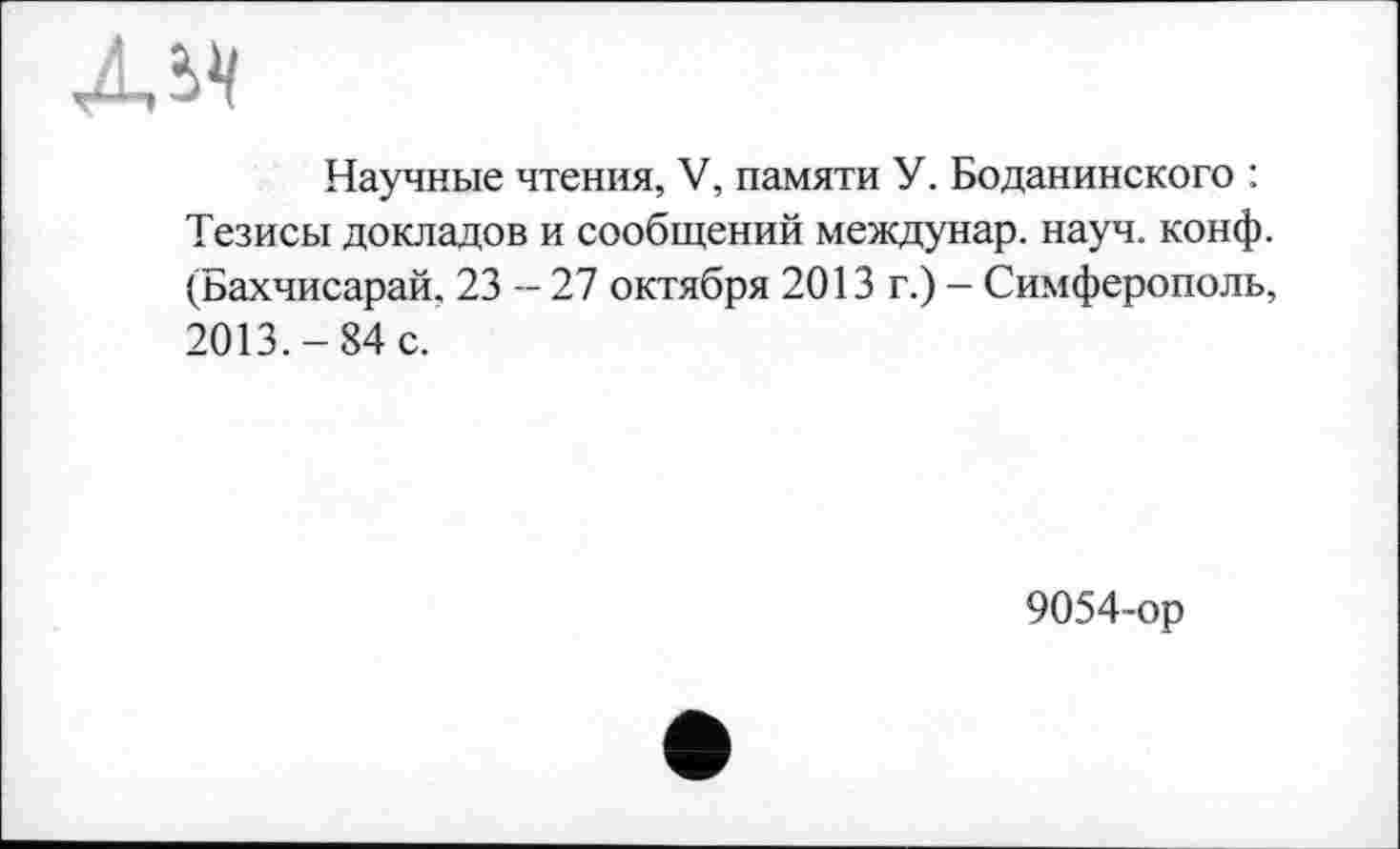 ﻿Научные чтения, V, памяти У. Боданинского : Тезисы докладов и сообщений междунар. науч. конф. (Бахчисарай, 23 - 27 октября 2013 г.) - Симферополь, 2013.-84 с.
9054-ор